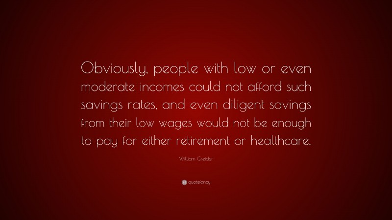 William Greider Quote: “Obviously, people with low or even moderate incomes could not afford such savings rates, and even diligent savings from their low wages would not be enough to pay for either retirement or healthcare.”