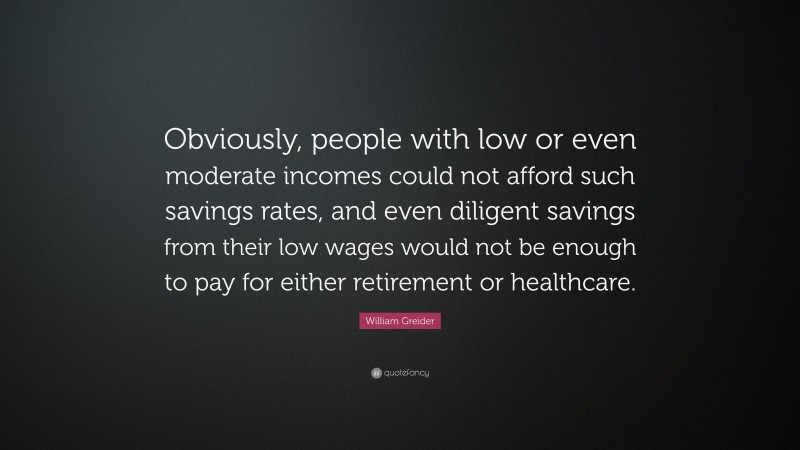 William Greider Quote: “Obviously, people with low or even moderate incomes could not afford such savings rates, and even diligent savings from their low wages would not be enough to pay for either retirement or healthcare.”