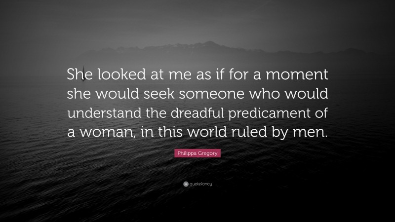 Philippa Gregory Quote: “She looked at me as if for a moment she would seek someone who would understand the dreadful predicament of a woman, in this world ruled by men.”