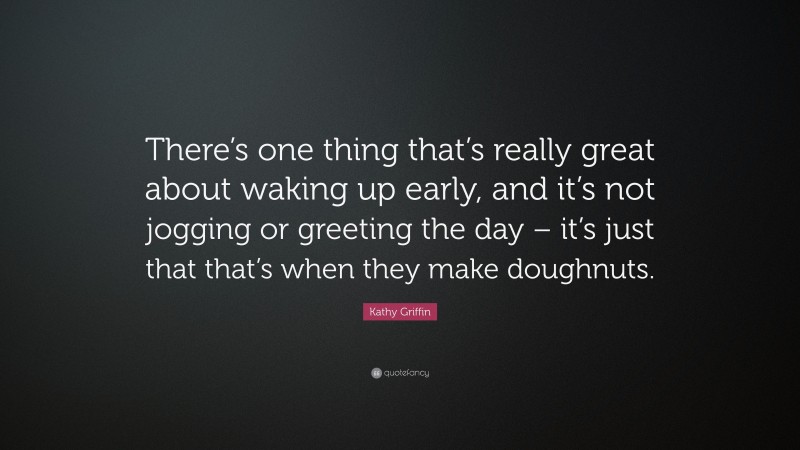 Kathy Griffin Quote: “There’s one thing that’s really great about waking up early, and it’s not jogging or greeting the day – it’s just that that’s when they make doughnuts.”