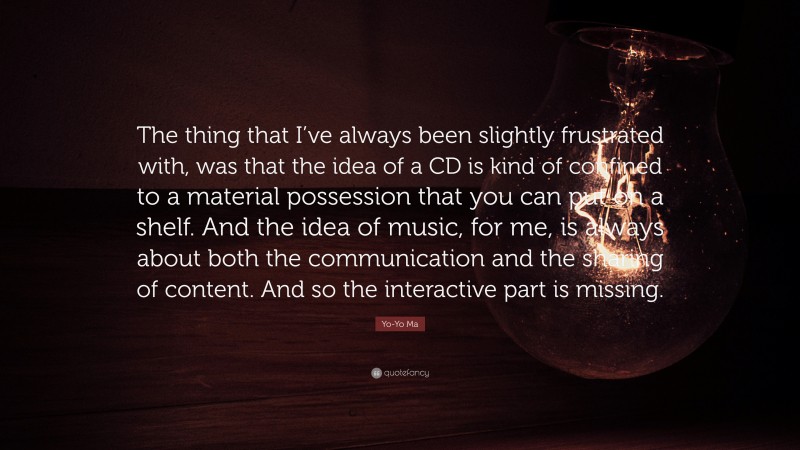 Yo-Yo Ma Quote: “The thing that I’ve always been slightly frustrated with, was that the idea of a CD is kind of confined to a material possession that you can put on a shelf. And the idea of music, for me, is always about both the communication and the sharing of content. And so the interactive part is missing.”