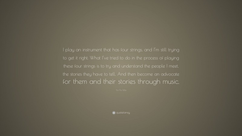 Yo-Yo Ma Quote: “I play an instrument that has four strings, and I’m still trying to get it right. What I’ve tried to do in the process of playing these four strings is to try and understand the people I meet, the stories they have to tell. And then become an advocate for them and their stories through music.”