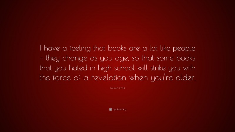 Lauren Groff Quote: “I have a feeling that books are a lot like people – they change as you age, so that some books that you hated in high school will strike you with the force of a revelation when you’re older.”