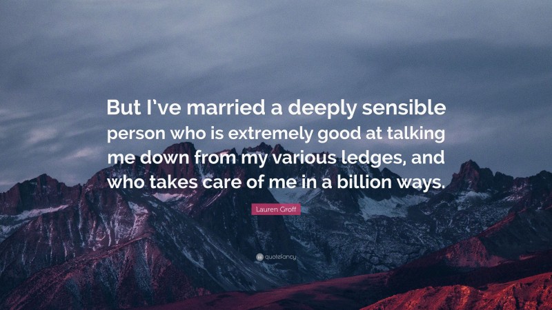 Lauren Groff Quote: “But I’ve married a deeply sensible person who is extremely good at talking me down from my various ledges, and who takes care of me in a billion ways.”