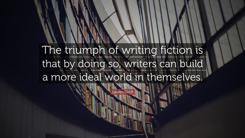 Lauren Groff Quote: “The triumph of writing fiction is that by doing so, writers can build a more ideal world in themselves.”