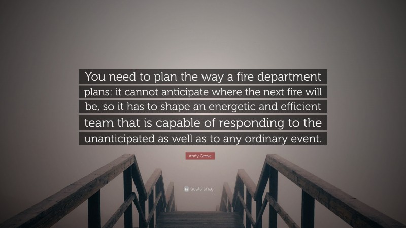 Andy Grove Quote: “You need to plan the way a fire department plans: it cannot anticipate where the next fire will be, so it has to shape an energetic and efficient team that is capable of responding to the unanticipated as well as to any ordinary event.”