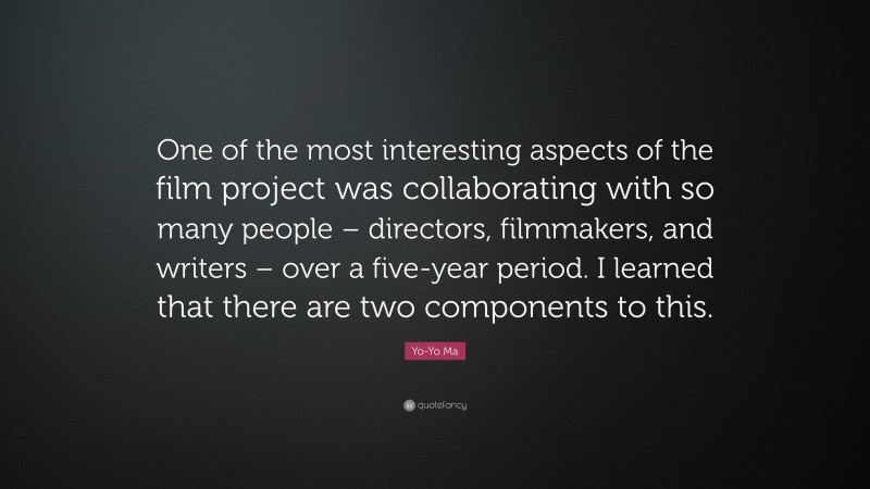 Yo-Yo Ma Quote: “One of the most interesting aspects of the film project was collaborating with so many people – directors, filmmakers, and writers – over a five-year period. I learned that there are two components to this.”