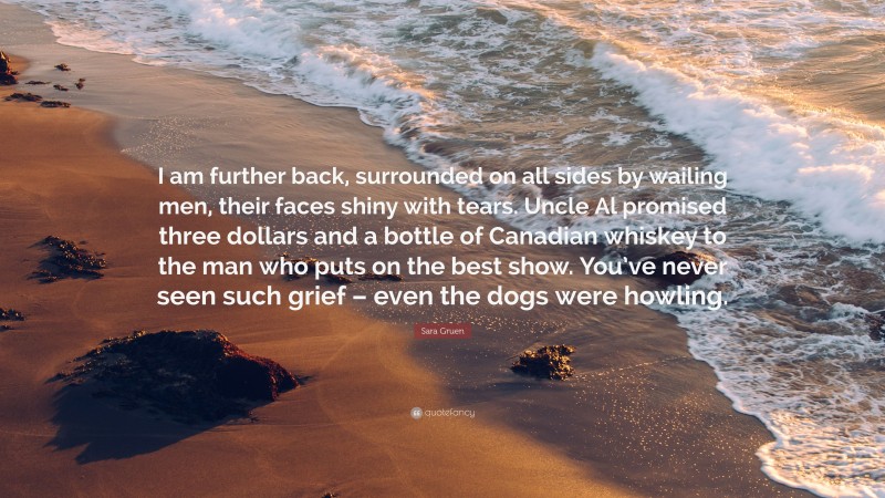 Sara Gruen Quote: “I am further back, surrounded on all sides by wailing men, their faces shiny with tears. Uncle Al promised three dollars and a bottle of Canadian whiskey to the man who puts on the best show. You’ve never seen such grief – even the dogs were howling.”