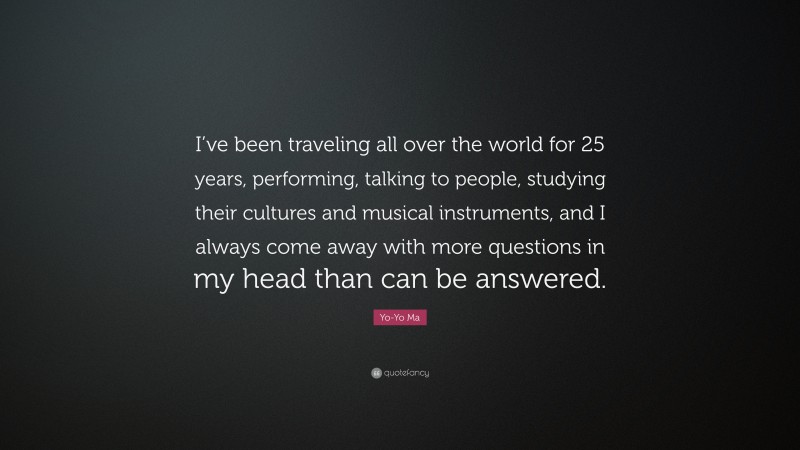 Yo-Yo Ma Quote: “I’ve been traveling all over the world for 25 years, performing, talking to people, studying their cultures and musical instruments, and I always come away with more questions in my head than can be answered.”