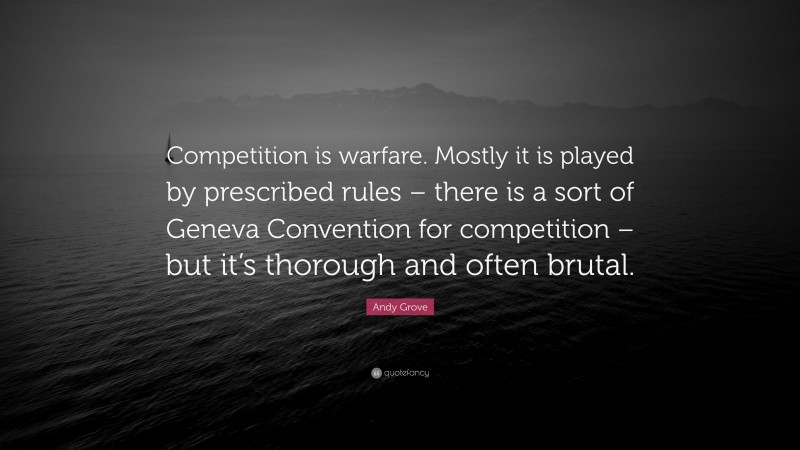 Andy Grove Quote: “Competition is warfare. Mostly it is played by prescribed rules – there is a sort of Geneva Convention for competition – but it’s thorough and often brutal.”