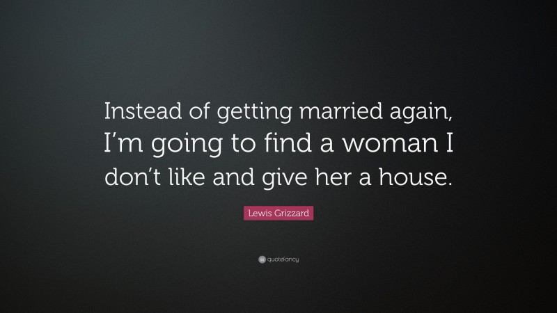 Lewis Grizzard Quote: “Instead of getting married again, I’m going to find a woman I don’t like and give her a house.”