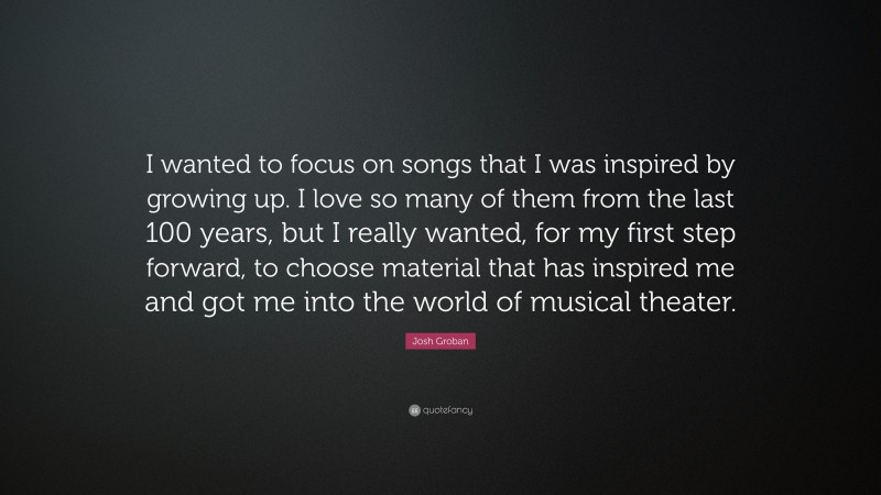 Josh Groban Quote: “I wanted to focus on songs that I was inspired by growing up. I love so many of them from the last 100 years, but I really wanted, for my first step forward, to choose material that has inspired me and got me into the world of musical theater.”