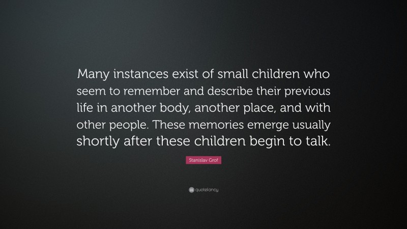 Stanislav Grof Quote: “Many instances exist of small children who seem to remember and describe their previous life in another body, another place, and with other people. These memories emerge usually shortly after these children begin to talk.”
