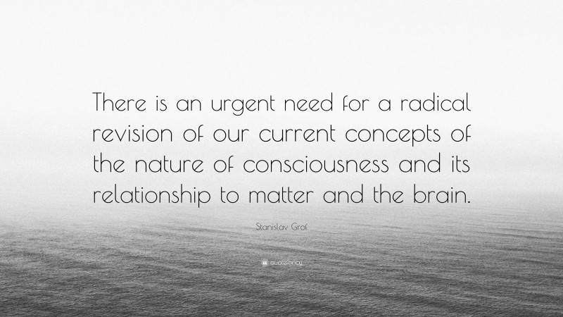 Stanislav Grof Quote: “There is an urgent need for a radical revision of our current concepts of the nature of consciousness and its relationship to matter and the brain.”