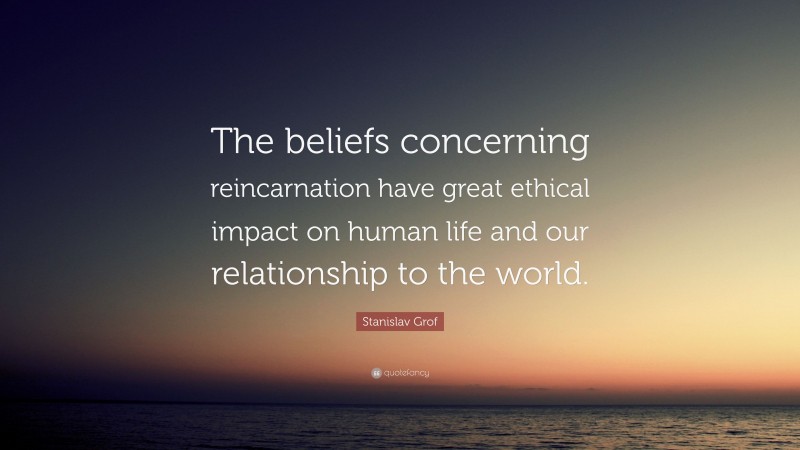 Stanislav Grof Quote: “The beliefs concerning reincarnation have great ethical impact on human life and our relationship to the world.”