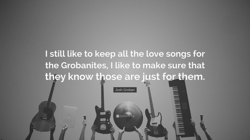 Josh Groban Quote: “I still like to keep all the love songs for the Grobanites, I like to make sure that they know those are just for them.”