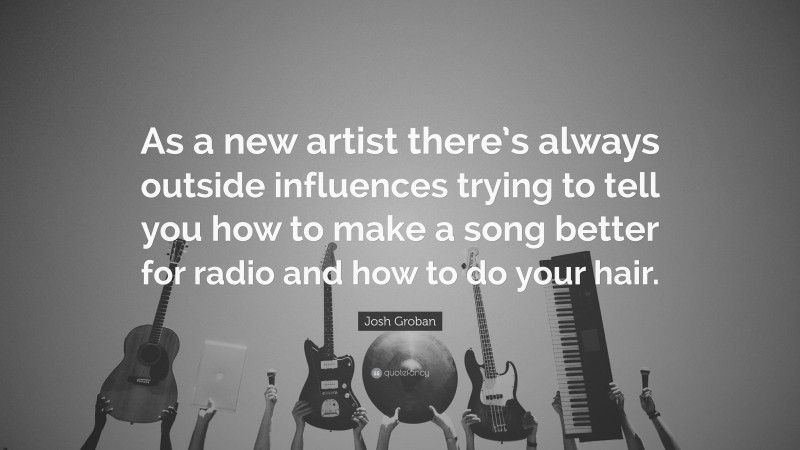 Josh Groban Quote: “As a new artist there’s always outside influences trying to tell you how to make a song better for radio and how to do your hair.”