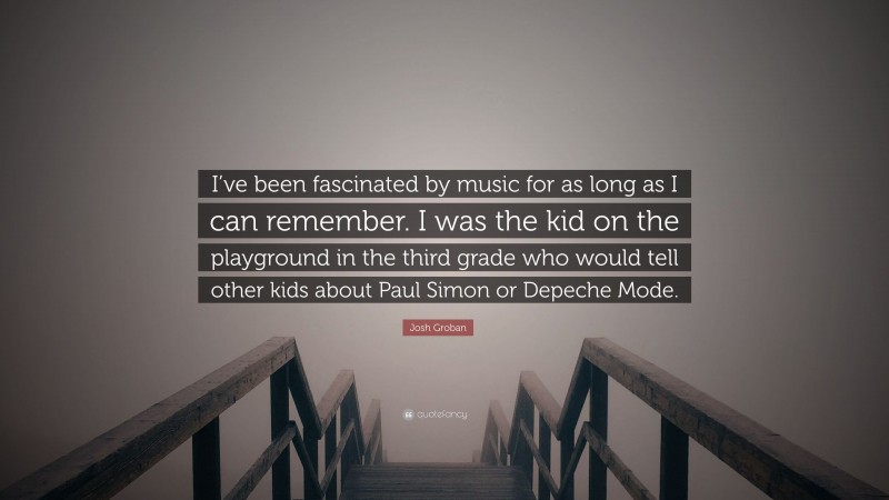 Josh Groban Quote: “I’ve been fascinated by music for as long as I can remember. I was the kid on the playground in the third grade who would tell other kids about Paul Simon or Depeche Mode.”