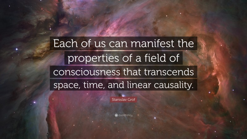 Stanislav Grof Quote: “Each of us can manifest the properties of a field of consciousness that transcends space, time, and linear causality.”