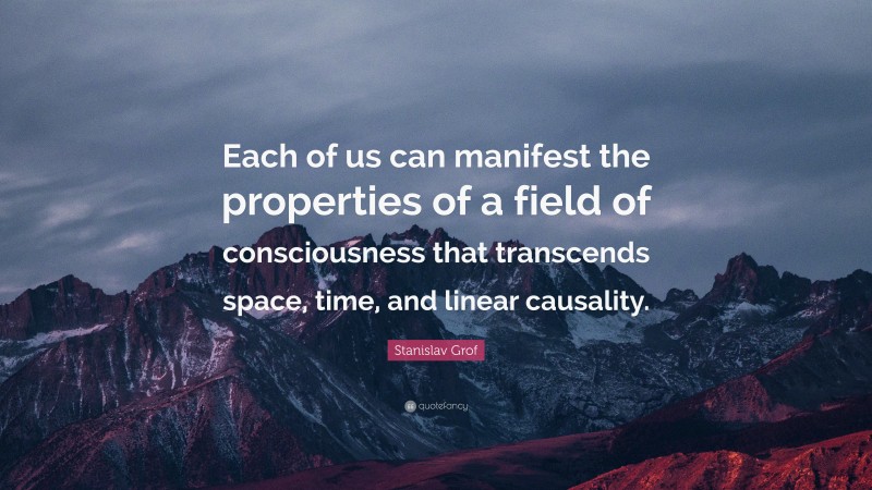 Stanislav Grof Quote: “Each of us can manifest the properties of a field of consciousness that transcends space, time, and linear causality.”