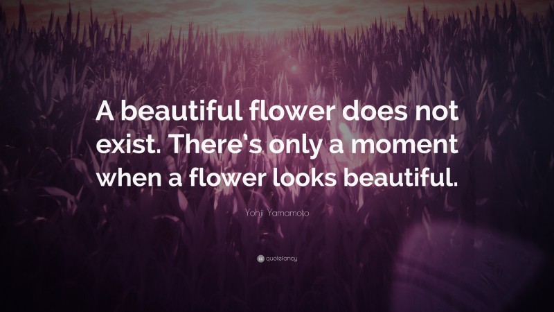 Yohji Yamamoto Quote: “A beautiful flower does not exist. There’s only a moment when a flower looks beautiful.”