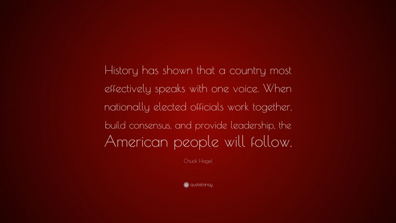 Chuck Hagel Quote: “History has shown that a country most effectively speaks with one voice. When nationally elected officials work together, build consensus, and provide leadership, the American people will follow.”