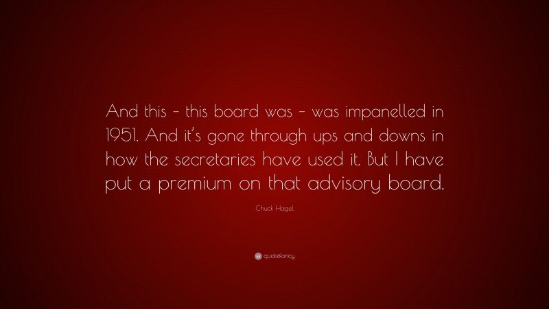 Chuck Hagel Quote: “And this – this board was – was impanelled in 1951. And it’s gone through ups and downs in how the secretaries have used it. But I have put a premium on that advisory board.”