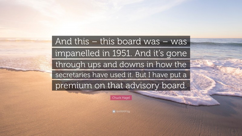 Chuck Hagel Quote: “And this – this board was – was impanelled in 1951. And it’s gone through ups and downs in how the secretaries have used it. But I have put a premium on that advisory board.”