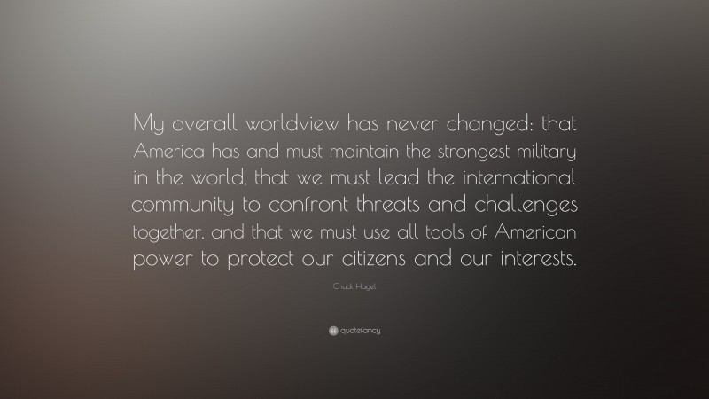 Chuck Hagel Quote: “My overall worldview has never changed: that America has and must maintain the strongest military in the world, that we must lead the international community to confront threats and challenges together, and that we must use all tools of American power to protect our citizens and our interests.”