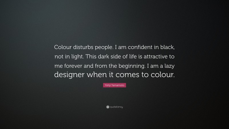 Yohji Yamamoto Quote: “Colour disturbs people. I am confident in black, not in light. This dark side of life is attractive to me forever and from the beginning. I am a lazy designer when it comes to colour.”