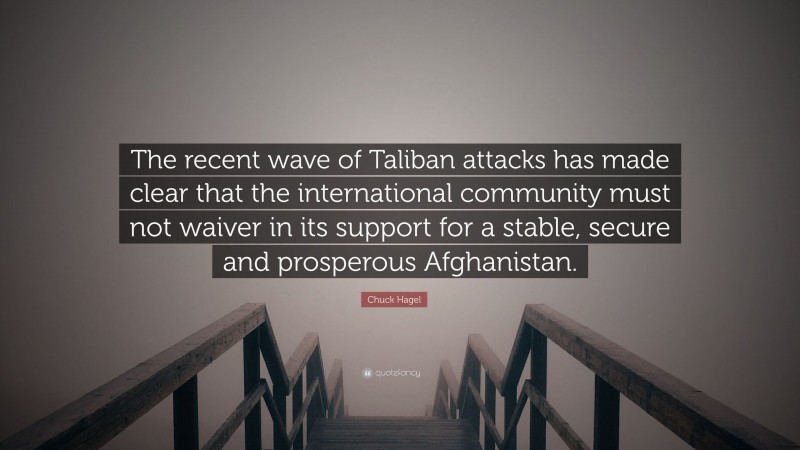 Chuck Hagel Quote: “The recent wave of Taliban attacks has made clear that the international community must not waiver in its support for a stable, secure and prosperous Afghanistan.”