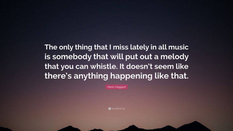Merle Haggard Quote: “The only thing that I miss lately in all music is somebody that will put out a melody that you can whistle. It doesn’t seem like there’s anything happening like that.”