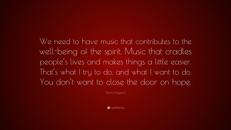 Merle Haggard Quote: “We need to have music that contributes to the well-being of the spirit. Music that cradles people’s lives and makes things a little easier. That’s what I try to do, and what I want to do. You don’t want to close the door on hope.”
