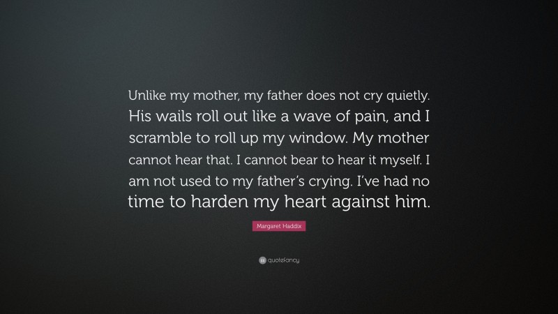 Margaret Haddix Quote: “Unlike my mother, my father does not cry quietly. His wails roll out like a wave of pain, and I scramble to roll up my window. My mother cannot hear that. I cannot bear to hear it myself. I am not used to my father’s crying. I’ve had no time to harden my heart against him.”