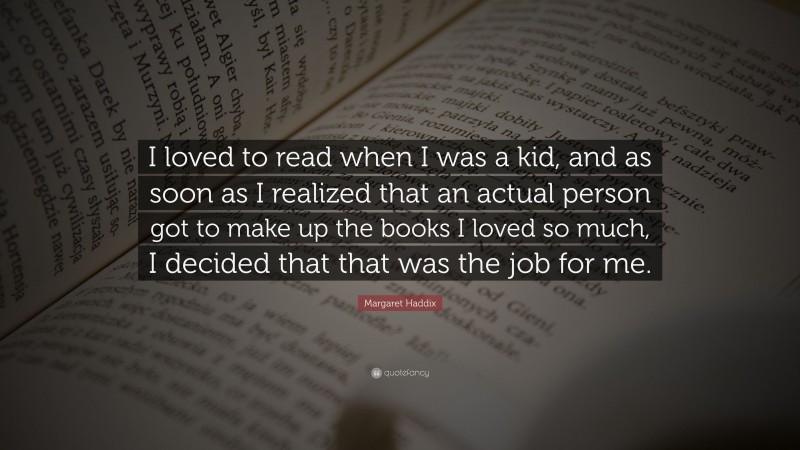 Margaret Haddix Quote: “I loved to read when I was a kid, and as soon as I realized that an actual person got to make up the books I loved so much, I decided that that was the job for me.”