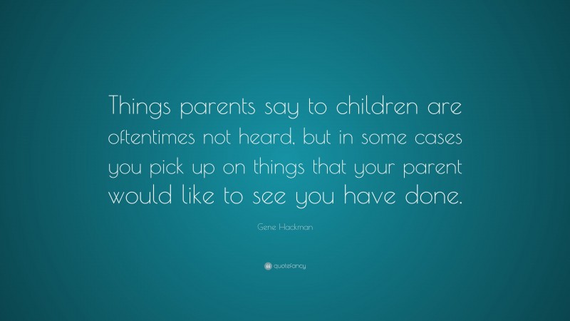 Gene Hackman Quote: “Things parents say to children are oftentimes not heard, but in some cases you pick up on things that your parent would like to see you have done.”