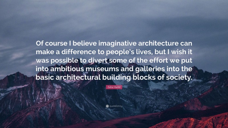 Zaha Hadid Quote: “Of course I believe imaginative architecture can make a difference to people’s lives, but I wish it was possible to divert some of the effort we put into ambitious museums and galleries into the basic architectural building blocks of society.”