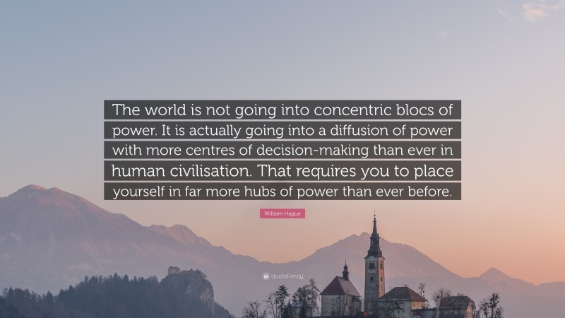 William Hague Quote: “The world is not going into concentric blocs of power. It is actually going into a diffusion of power with more centres of decision-making than ever in human civilisation. That requires you to place yourself in far more hubs of power than ever before.”