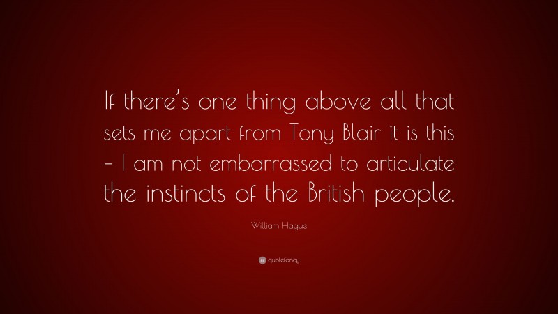 William Hague Quote: “If there’s one thing above all that sets me apart from Tony Blair it is this – I am not embarrassed to articulate the instincts of the British people.”