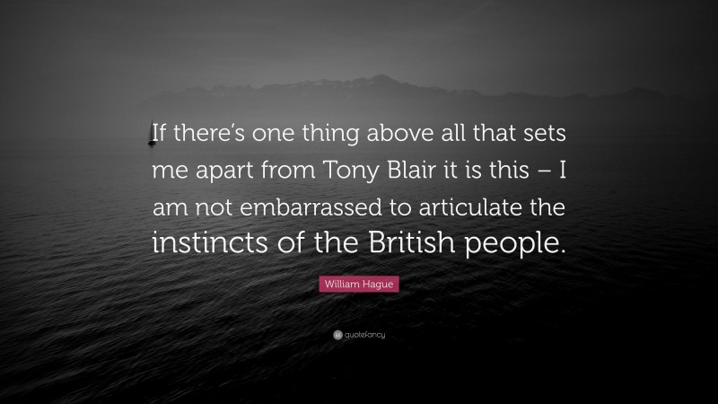 William Hague Quote: “If there’s one thing above all that sets me apart from Tony Blair it is this – I am not embarrassed to articulate the instincts of the British people.”