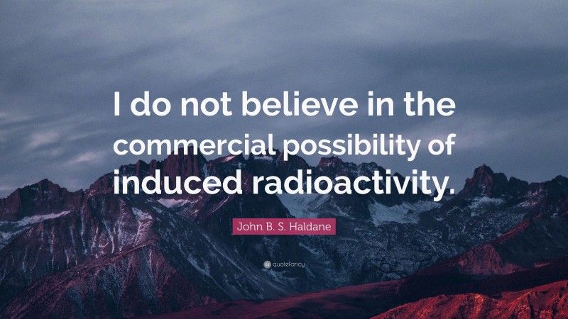 John B. S. Haldane Quote: “I do not believe in the commercial possibility of induced radioactivity.”