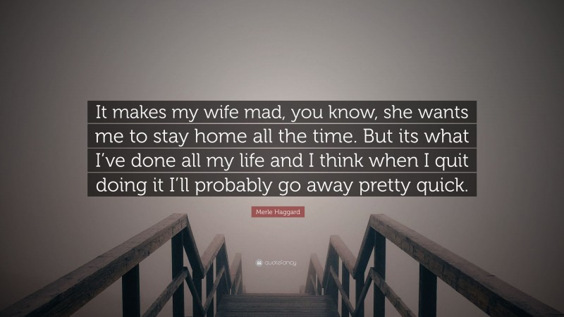 Merle Haggard Quote: “It makes my wife mad, you know, she wants me to stay home all the time. But its what I’ve done all my life and I think when I quit doing it I’ll probably go away pretty quick.”