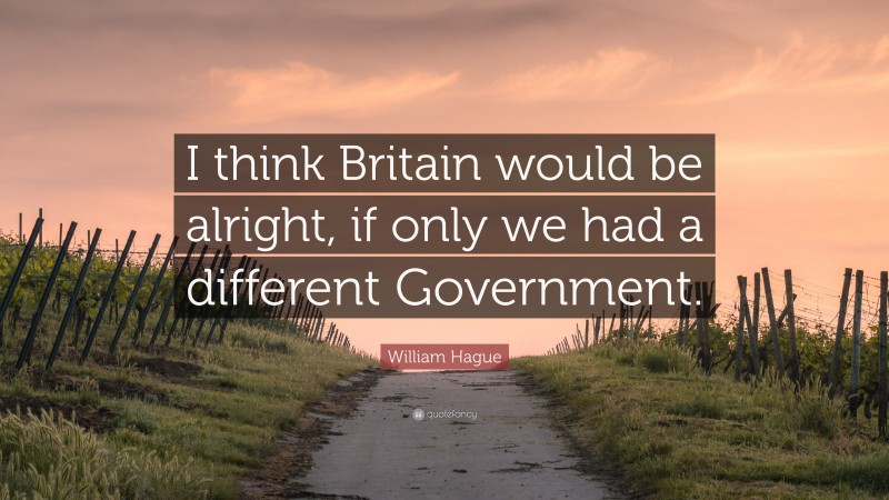 William Hague Quote: “I think Britain would be alright, if only we had a different Government.”