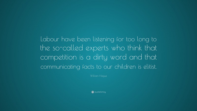 William Hague Quote: “Labour have been listening for too long to the so-called experts who think that competition is a dirty word and that communicating facts to our children is elitist.”