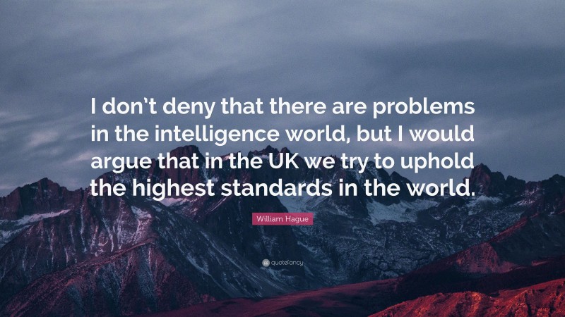 William Hague Quote: “I don’t deny that there are problems in the intelligence world, but I would argue that in the UK we try to uphold the highest standards in the world.”