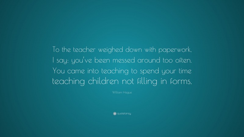 William Hague Quote: “To the teacher weighed down with paperwork, I say: you’ve been messed around too often. You came into teaching to spend your time teaching children not filling in forms.”