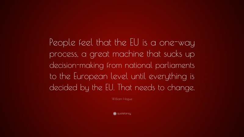 William Hague Quote: “People feel that the EU is a one-way process, a great machine that sucks up decision-making from national parliaments to the European level until everything is decided by the EU. That needs to change.”