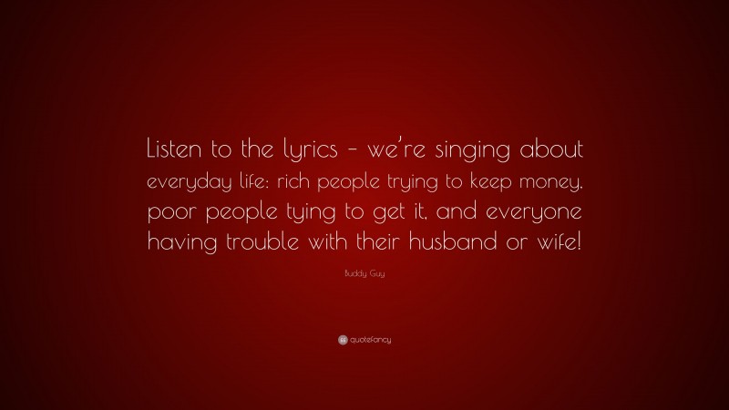 Buddy Guy Quote: “Listen to the lyrics – we’re singing about everyday life: rich people trying to keep money, poor people tying to get it, and everyone having trouble with their husband or wife!”