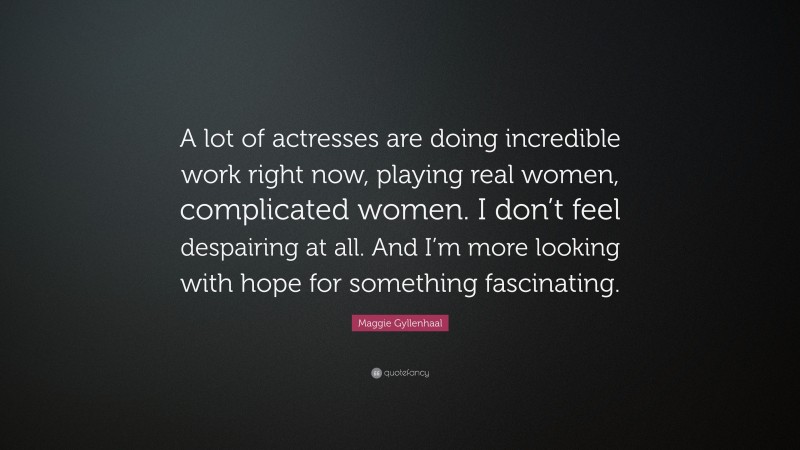 Maggie Gyllenhaal Quote: “A lot of actresses are doing incredible work right now, playing real women, complicated women. I don’t feel despairing at all. And I’m more looking with hope for something fascinating.”