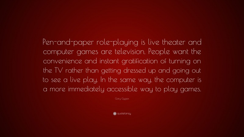 Gary Gygax Quote: “Pen-and-paper role-playing is live theater and computer games are television. People want the convenience and instant gratification of turning on the TV rather than getting dressed up and going out to see a live play. In the same way, the computer is a more immediately accessible way to play games.”